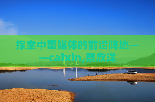 探索中国媒体的前沿阵地——caixin,蔡欣洋