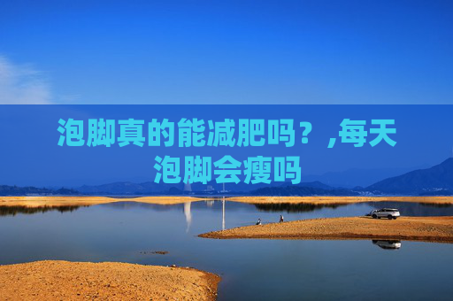 泡脚真的能减肥吗？,每天泡脚会瘦吗