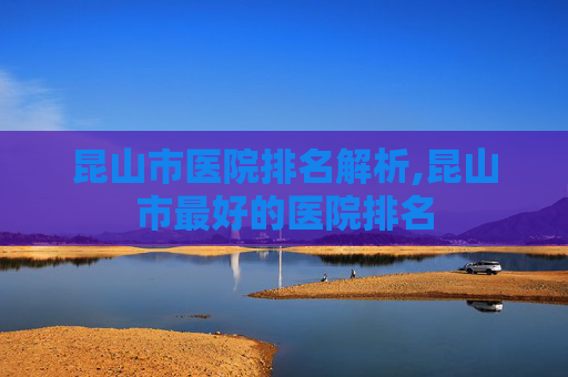 昆山市医院排名解析,昆山市最好的医院排名