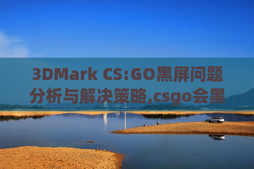 3DMark CS:GO黑屏问题分析与解决策略,csgo会黑屏