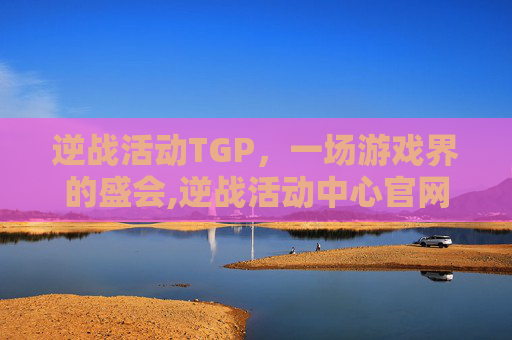 逆战活动TGP，一场游戏界的盛会,逆战活动中心官网
