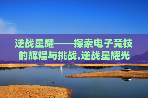 逆战星耀——探索电子竞技的辉煌与挑战,逆战星耀光剑