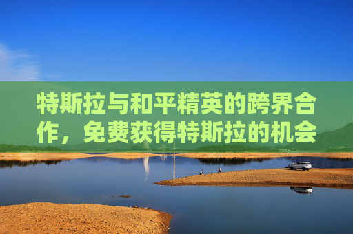 特斯拉与和平精英的跨界合作，免费获得特斯拉的机会来了！,免费获得特斯拉和平精英的软件