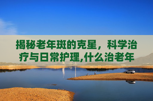 揭秘老年斑的克星，科学治疗与日常护理,什么治老年斑效果好