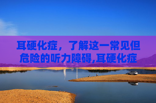 耳硬化症，了解这一常见但危险的听力障碍,耳硬化症怎么治疗效果最好