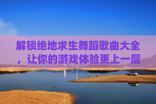 解锁绝地求生舞蹈歌曲大全，让你的游戏体验更上一层楼！,pubg跳舞音乐有哪些