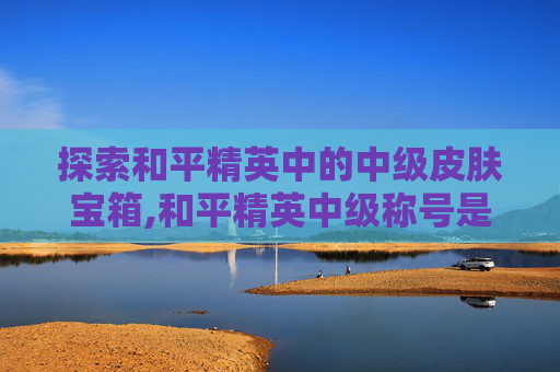 探索和平精英中的中级皮肤宝箱,和平精英中级称号是什么级