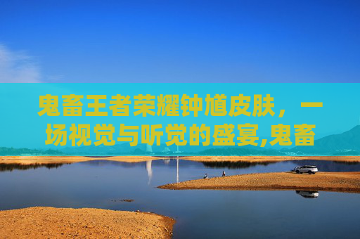 鬼畜王者荣耀钟馗皮肤，一场视觉与听觉的盛宴,鬼畜王者荣耀钟馗皮肤视频