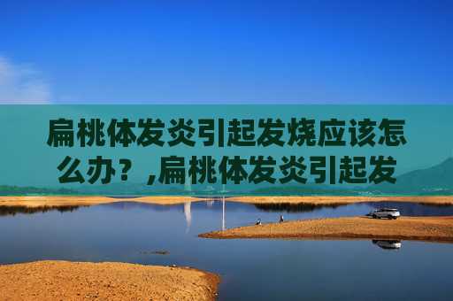 扁桃体发炎引起发烧应该怎么办？,扁桃体发炎引起发烧应该怎么办吃什么药