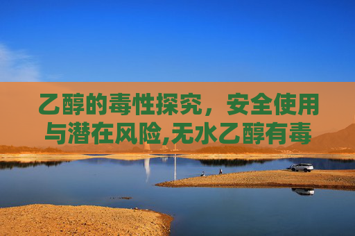 乙醇的毒性探究，安全使用与潜在风险,无水乙醇有毒吗