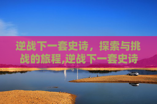 逆战下一套史诗，探索与挑战的旅程,逆战下一套史诗就要出来了天耀套还值得买吗