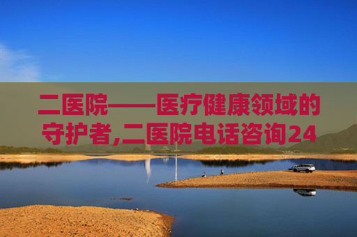 二医院——医疗健康领域的守护者,二医院电话咨询24小时