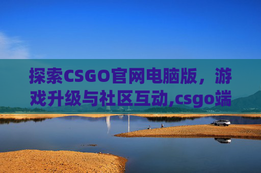 探索CSGO官网电脑版，游戏升级与社区互动,csgo端游官网
