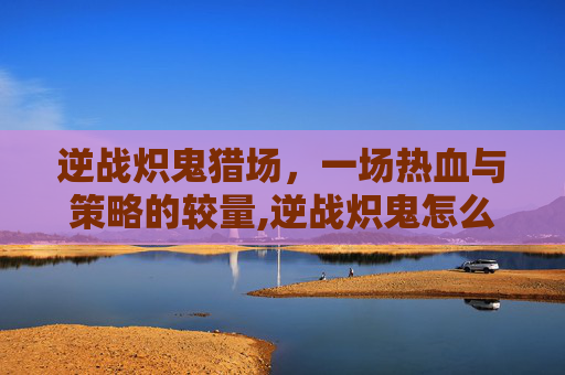 逆战炽鬼猎场，一场热血与策略的较量,逆战炽鬼怎么用