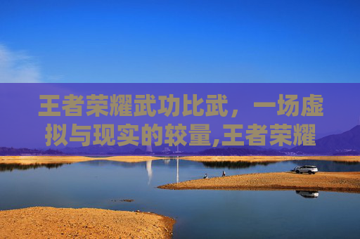 王者荣耀武功比武，一场虚拟与现实的较量,王者荣耀武功比武视频