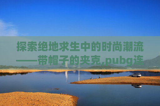 探索绝地求生中的时尚潮流——带帽子的夹克,pubg连帽夹克