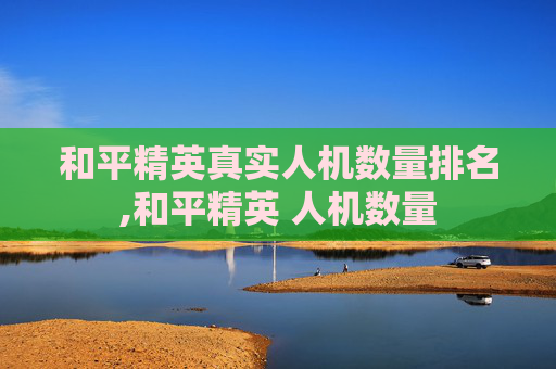 和平精英真实人机数量排名,和平精英 人机数量