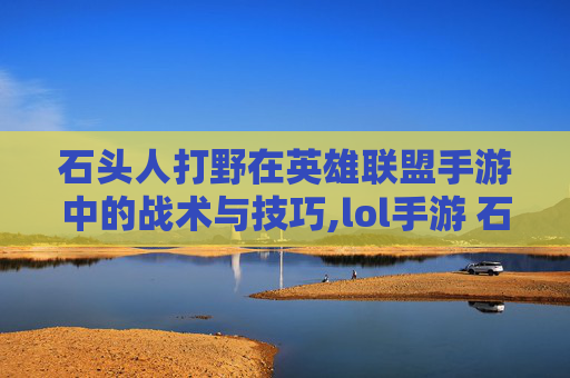 石头人打野在英雄联盟手游中的战术与技巧,lol手游 石头人打野厉害吗