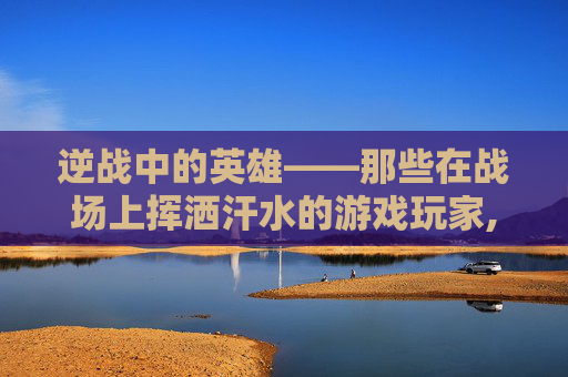 逆战中的英雄——那些在战场上挥洒汗水的游戏玩家,逆战打游戏的人物怎么获得