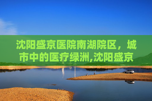 沈阳盛京医院南湖院区，城市中的医疗绿洲,沈阳盛京医院南湖院区离哪个火车站近