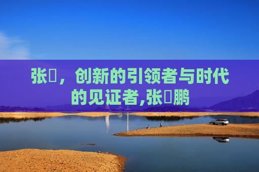 张堃，创新的引领者与时代的见证者,张堃鹏