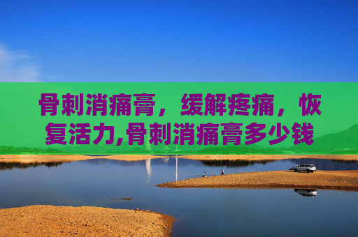 骨刺消痛膏，缓解疼痛，恢复活力,骨刺消痛膏多少钱一盒