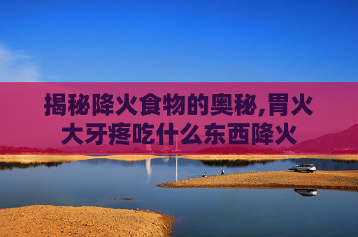 揭秘降火食物的奥秘,胃火大牙疼吃什么东西降火