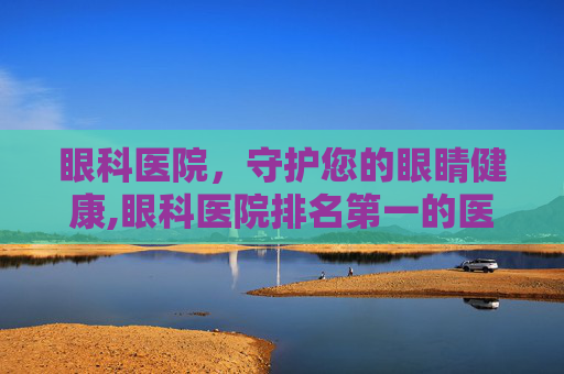 眼科医院，守护您的眼睛健康,眼科医院排名第一的医院