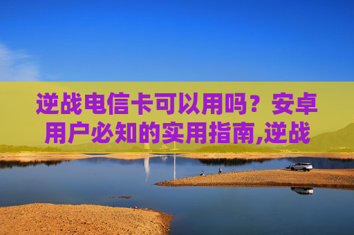 逆战电信卡可以用吗？安卓用户必知的实用指南,逆战电信卡可以用吗安卓版