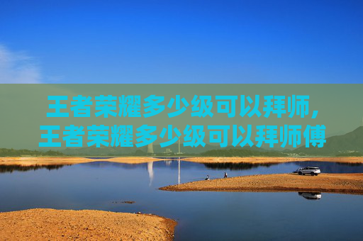 王者荣耀多少级可以拜师,王者荣耀多少级可以拜师傅