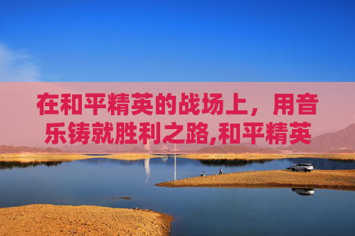 在和平精英的战场上，用音乐铸就胜利之路,和平精英训练营歌曲