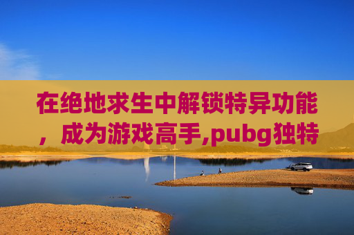 在绝地求生中解锁特异功能，成为游戏高手,pubg独特