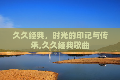 久久经典，时光的印记与传承,久久经典歌曲