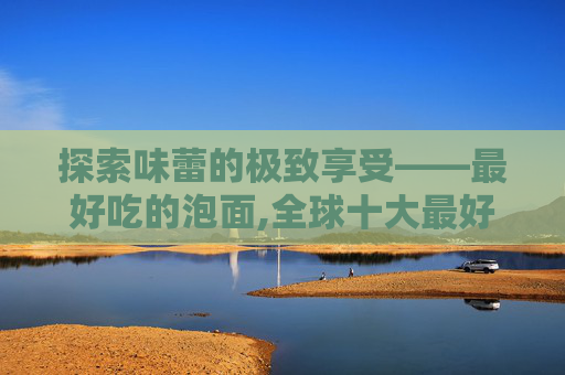 探索味蕾的极致享受——最好吃的泡面,全球十大最好吃的泡面
