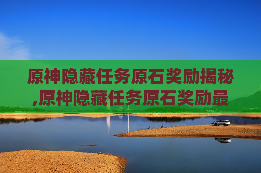 原神隐藏任务原石奖励揭秘,原神隐藏任务原石奖励最多