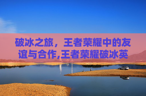破冰之旅，王者荣耀中的友谊与合作,王者荣耀破冰英雄视频