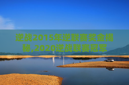 逆战2015年逆联赛奖金揭秘,2020逆战联赛冠军