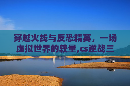 穿越火线与反恐精英，一场虚拟世界的较量,cs逆战三角洲最值得玩的三个地方