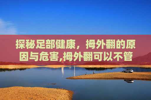 探秘足部健康，拇外翻的原因与危害,拇外翻可以不管吗