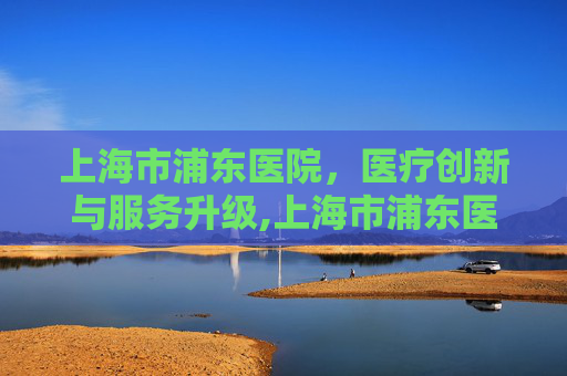 上海市浦东医院，医疗创新与服务升级,上海市浦东医院官网