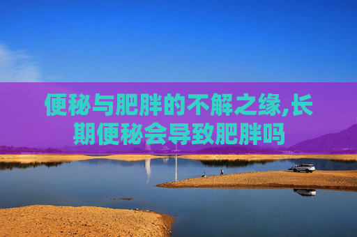 便秘与肥胖的不解之缘,长期便秘会导致肥胖吗