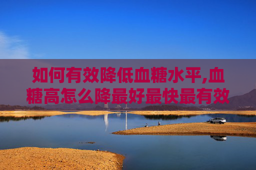如何有效降低血糖水平,血糖高怎么降最好最快最有效