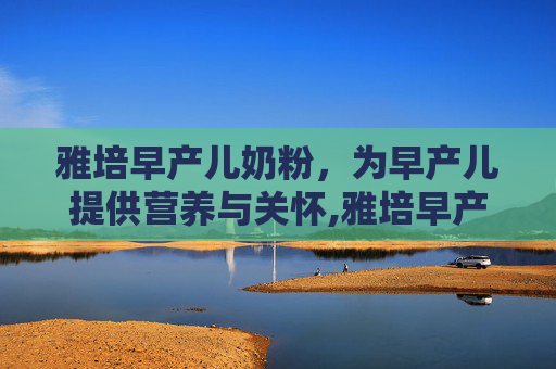 雅培早产儿奶粉，为早产儿提供营养与关怀,雅培早产儿奶粉怎么样