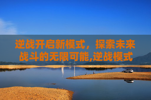 逆战开启新模式，探索未来战斗的无限可能,逆战模式启动