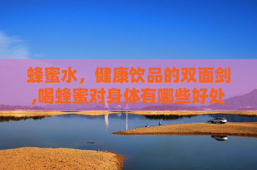 蜂蜜水，健康饮品的双面剑,喝蜂蜜对身体有哪些好处