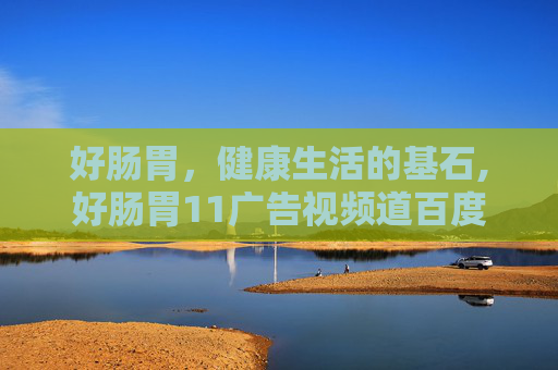 好肠胃，健康生活的基石,好肠胃11广告视频道百度知道