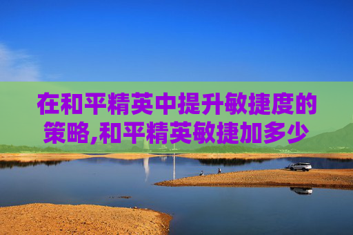 在和平精英中提升敏捷度的策略,和平精英敏捷加多少战力