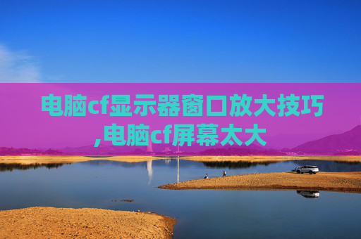 电脑cf显示器窗口放大技巧,电脑cf屏幕太大