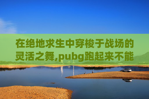 在绝地求生中穿梭于战场的灵活之舞,pubg跑起来不能跳怎么办