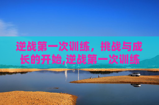 逆战第一次训练，挑战与成长的开始,逆战第一次训练怎么过